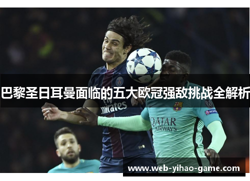 巴黎圣日耳曼面临的五大欧冠强敌挑战全解析 巴黎圣日耳曼面临的五大欧冠强敌挑战全解析