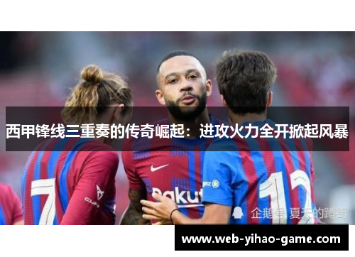 西甲锋线三重奏的传奇崛起:进攻火力全开掀起风暴 西甲锋线三重奏的传奇崛起:进攻火力全开掀起风暴