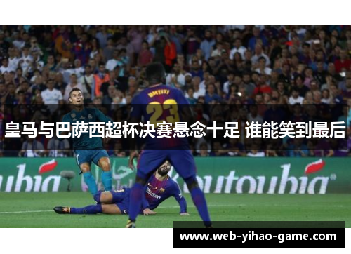 皇马与巴萨西超杯决赛悬念十足 谁能笑到最后 皇马与巴萨西超杯决赛悬念十足 谁能笑到最后