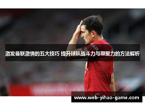 激发曼联激情的五大技巧 提升球队战斗力与凝聚力的方法解析 激发曼联激情的五大技巧 提升球队战斗力与凝聚力的方法解析