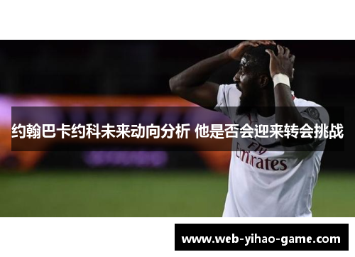 约翰巴卡约科未来动向分析 他是否会迎来转会挑战 约翰巴卡约科未来动向分析 他是否会迎来转会挑战