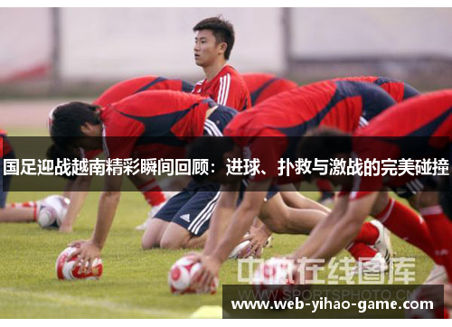 国足迎战越南精彩瞬间回顾:进球、扑救与激战的完美碰撞 国足迎战越南精彩瞬间回顾:进球、扑救与激战的完美碰撞