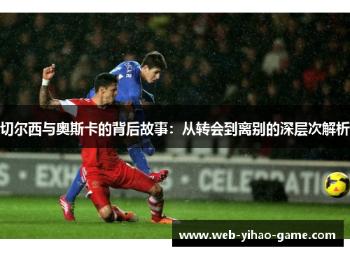 切尔西与奥斯卡的背后故事:从转会到离别的深层次解析 切尔西与奥斯卡的背后故事:从转会到离别的深层次解析