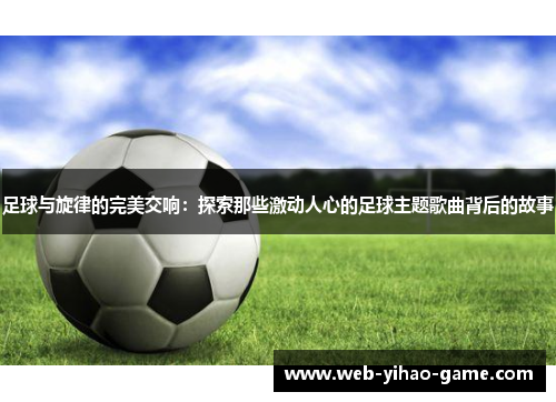 足球与旋律的完美交响：探索那些激动人心的足球主题歌曲背后的故事