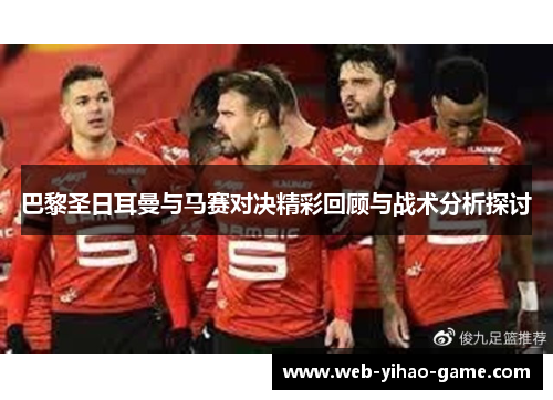巴黎圣日耳曼与马赛对决精彩回顾与战术分析探讨 巴黎圣日耳曼与马赛对决精彩回顾与战术分析探讨