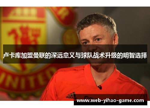 卢卡库加盟曼联的深远意义与球队战术升级的明智选择