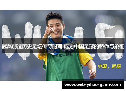 武磊创造历史足坛传奇时刻 成为中国足球的骄傲与象征