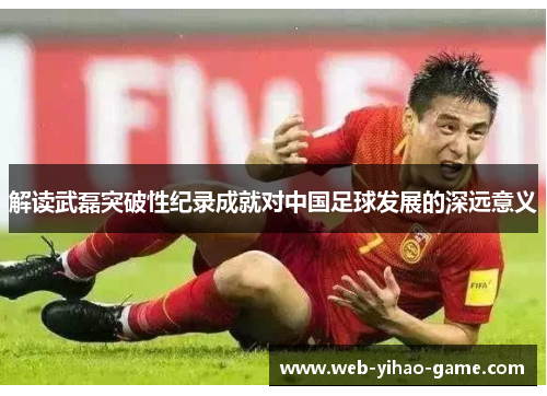 解读武磊突破性纪录成就对中国足球发展的深远意义