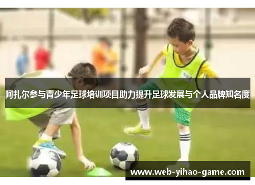 阿扎尔参与青少年足球培训项目助力提升足球发展与个人品牌知名度 阿扎尔参与青少年足球培训项目助力提升足球发展与个人品牌知名度