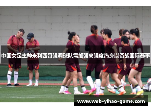 中国女足主帅米利西奇强调球队需加强高强度热身以备战国际赛事